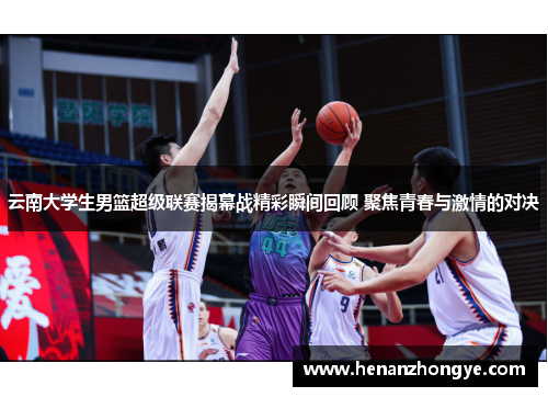 云南大学生男篮超级联赛揭幕战精彩瞬间回顾 聚焦青春与激情的对决
