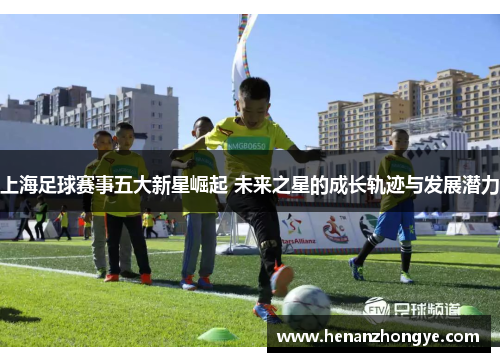 上海足球赛事五大新星崛起 未来之星的成长轨迹与发展潜力
