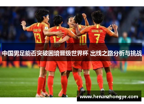 中国男足能否突破困境晋级世界杯 出线之路分析与挑战