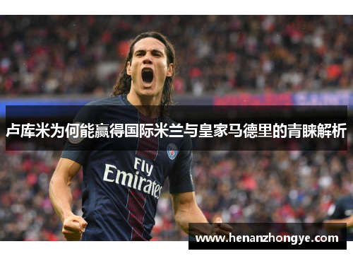 卢库米为何能赢得国际米兰与皇家马德里的青睐解析