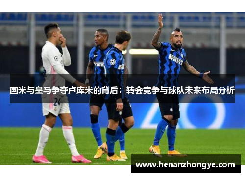 国米与皇马争夺卢库米的背后：转会竞争与球队未来布局分析